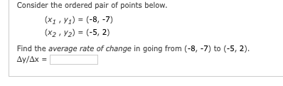 Consider the ordered pair of points below.
(X1, V1) = (-8, -7)
(x2, Y2) = (-5, 2)
Find the average rate of change in going from (-8, -7) to (-5, 2).
Ay/Ax =
