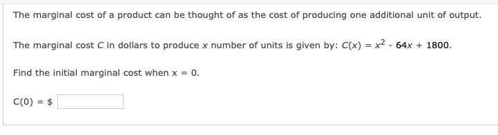 The marginal cost of a product can be thought of as the cost of producing one additional unit of output.
The marginal cost C in dollars to produce x number of units is given by: C(x) = x² - 64x + 1800.
Find the initial marginal cost when x = 0.
C(0) = $

