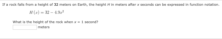 If a rock falls from a height of 32 meters on Earth, the height H in meters after x seconds can be expressed in function notation.
H (x) = 32 – 4.9.r?
What is the height of the rock when x = 1 second?
meters
