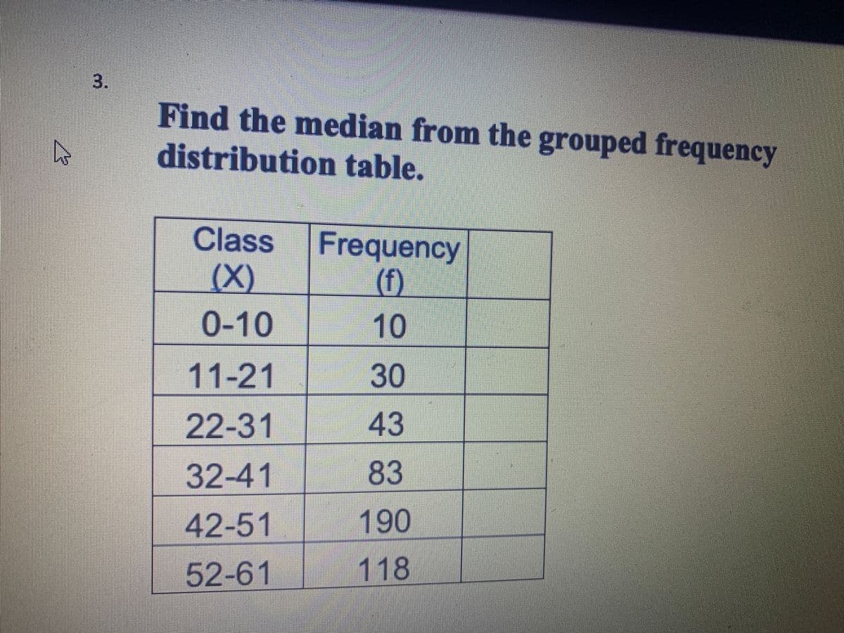 3.
Find the median from the grouped frequency
distribution table.
Class
Frequency
(X)
(f)
0-10
11-21
30
22-31
43
32-41
83
42-51
190
52-61
118
10
