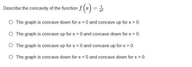 Describe the concavity of the function f (a
O The graph is concave down for x < 0 and concave up for x > 0.
O The graph is concave up for x < 0 and concave down for x > 0.
O The graph is concave up for x < 0 and concave up for x > 0.
O The graph is concave down for x < 0 and concave down for x > 0.
