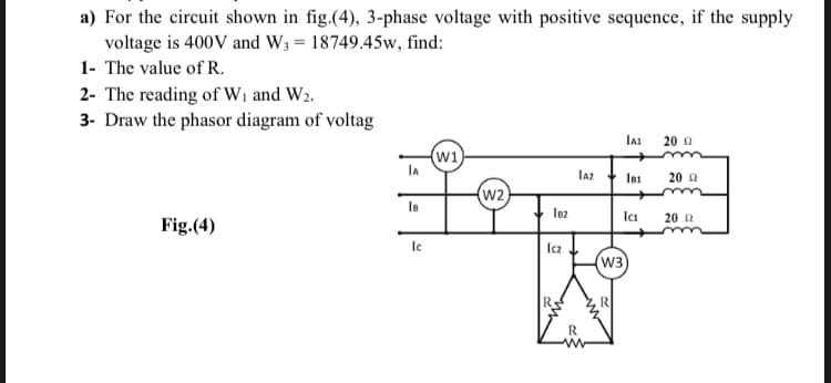 a) For the circuit shown in fig.(4), 3-phase voltage with positive sequence, if the supply
voltage is 400V and W3 = 18749.45w, find:
1- The value of R.
2- The reading of Wi and W2.
3- Draw the phasor diagram of voltag
20 a
w1
IA
IA2
IB1
20 a
w2
Ica
20 2
Fig.(4)
le
Icz
w3
R
R
R
