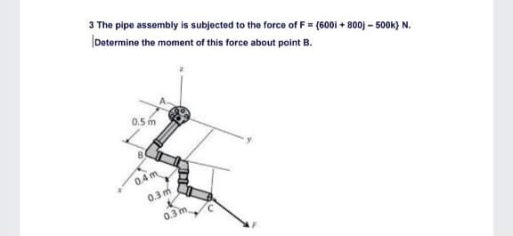 3 The pipe assembly is subjected to the force of F = (600i + 800j – 500k} N.
Determine the moment of this force about point B.
0.5 m
0.4 m
0.3 m
0.3 m
