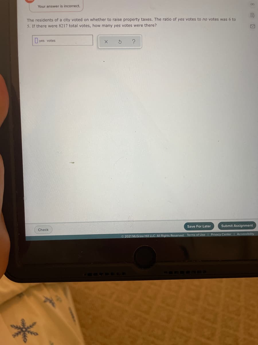 00
Your answer is incorrect.
The residents of a city voted on whether to raise property taxes. The ratio of yes votes to no votes was 6 to
5. If there were 8217 total votes, how many yes votes were there?
I yes votes
Save For Later
Submit Assignment
Check
O 2021 McGraw Hill LLC. All Rights Reserved. Terms of Use| Privacy Center | Accessibility

