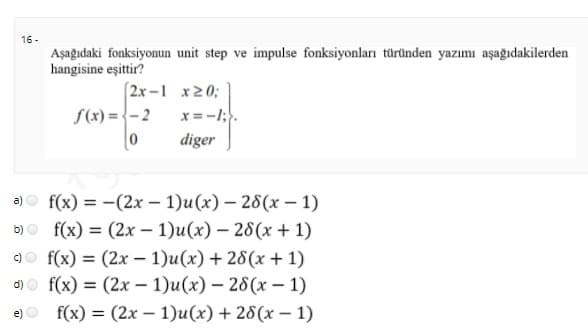 16 -
Aşağıdaki fonksiyonun unit step ve impulse fonksiyonları türünden yazımı aşağıdakilerden
hangisine eşittir?
(2x -1 x20;
f(x) = {-2
x=-1;.
diger
a)o f(x) = -(2x – 1)u(x) – 28(x – 1)
b)о f(x) %3D (2х - 1)u (х) — 26(х +1)
f(x) = (2x – 1)u(x) + 28(x + 1)
аo f(x) %3D (2х —1)u (x) — 26(х — 1)
e)o f(x) = (2x – 1)u(x) + 28(x – 1)
%3D
