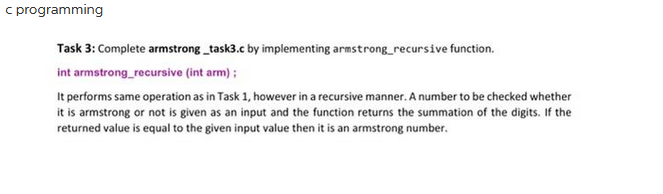 c programming
Task 3: Complete armstrong_task3.c by implementing armstrong_recursive function.
int armstrong_recursive (int arm);
It performs same operation as in Task 1, however in a recursive manner. A number to be checked whether
it is armstrong or not is given as an input and the function returns the summation of the digits. If the
returned value is equal to the given input value then it is an armstrong number.