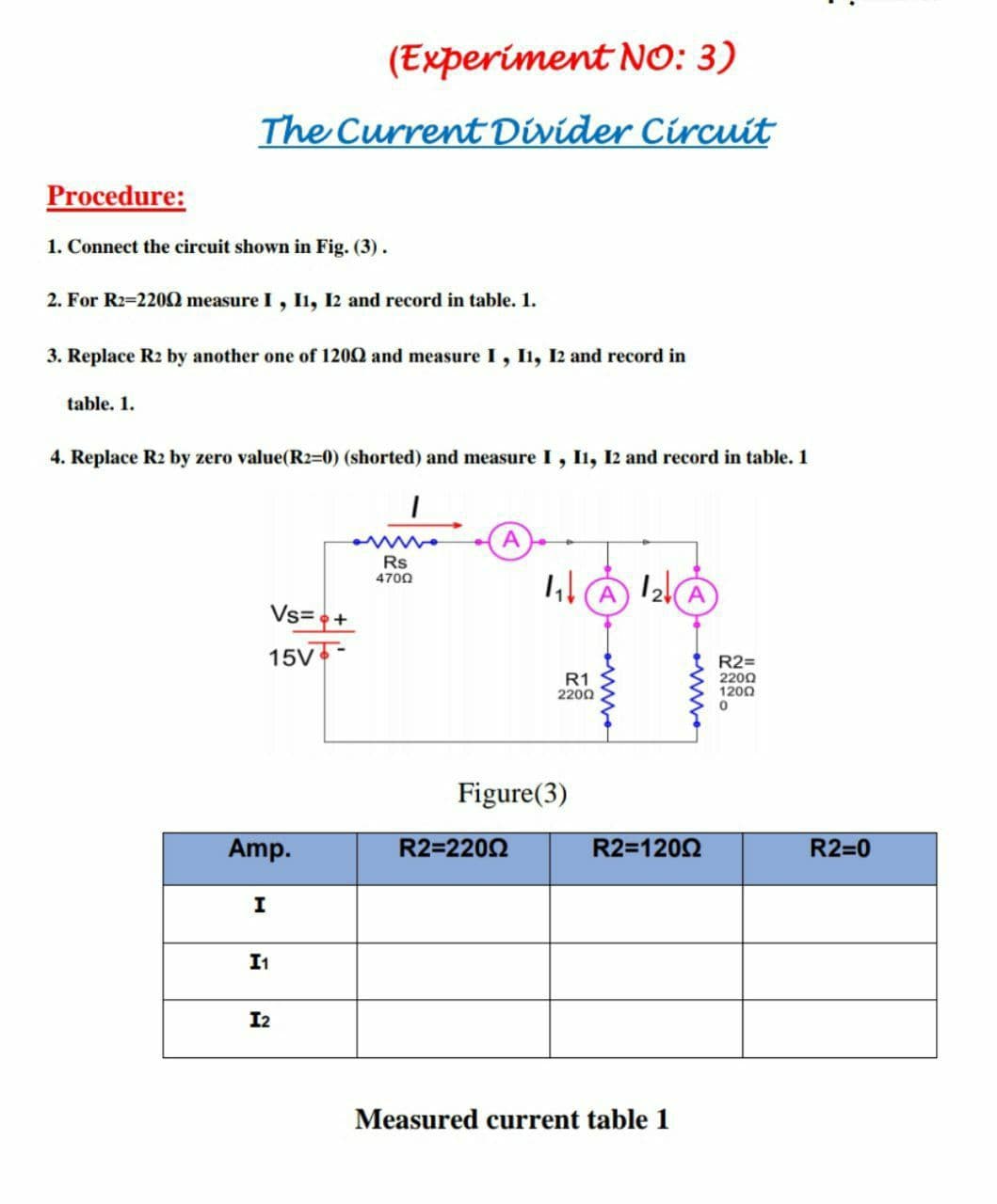 (Experiment NO: 3)
The Current Divider Circuit
Procedure:
1. Connect the circuit shown in Fig. (3).
2. For R2=2200 measure I, Iı, I2 and record in table. 1.
3. Replace R2 by another one of 120Q and measure I, Ii, I2 and record in
table. 1.
4. Replace R2 by zero value(R2=0) (shorted) and measure I, I1, I2 and record in table. 1
A.
Rs
4700
A
Vs=+
15V
R1
2200
R2=
2200
1200
Figure(3)
Amp.
R2=2202
R2=1202
R2=0
I1
I2
Measured current table 1
