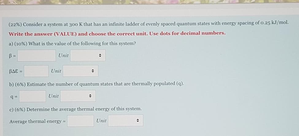 (22%) Consider a system at 300 K that has an infinite ladder of evenly spaced quantum states with energy spacing of o.25 kJ/mol.
Write the answer (VALUE) and choose the correct unit. Use dots for decimal numbers.
a) (10%) What is the value of the following for this system?
B =
Unit
BAE =
Unit
b) (6%) Estimate the number of quantum states that are thermally populated (q).
Unit
c) (6%) Determine the average thermal energy of this system.
Average thermal energy =
Unit
