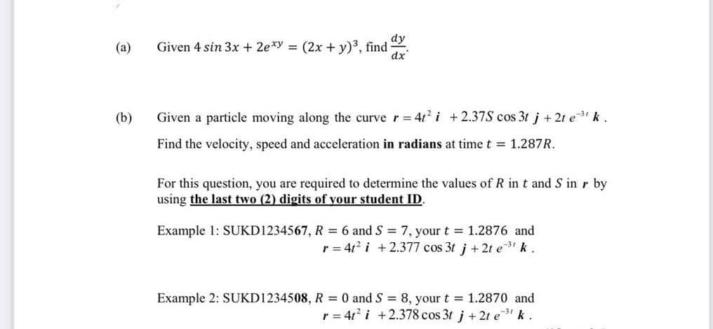 dy
(a)
Given 4 sin 3x + 2exy = (2x + y)³, find
dx
(b)
Given a particle moving along the curve r = 4t² i +2.37S cos 3t j + 2t e³¹ k.
Find the velocity, speed and acceleration in radians at time t = 1.287R.
For this question, you are required to determine the values of R in t and S in r by
using the last two (2) digits of your student ID.
Example 1: SUKD1234567, R = 6 and S = 7, your t = 1.2876 and
r = 4t² i +2.377 cos 3t j + 2t e ³¹ k.
Example 2: SUKD1234508, R = 0 and S = 8, your t = 1.2870 and
r = 4t² i +2.378 cos 3t j +2t e ³¹ k.