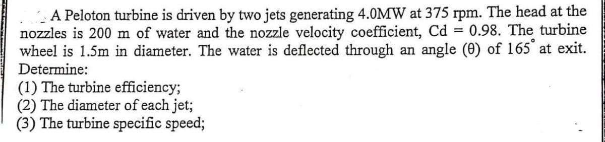 A Peloton turbine is driven by two jets generating 4.0MW at 375 rpm. The head at the
nozzles is 200 m of water and the nozzle velocity coefficient, Cd 0.98. The turbine
wheel is 1.5m in diameter. The water is deflected through an angle (0) of 165° at exit.
=
Determine:
(1) The turbine efficiency;
(2) The diameter of each jet;
(3) The turbine specific speed;