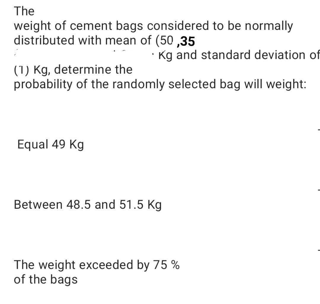 The
weight of cement bags considered to be normally
distributed with mean of (50,35
"
Kg and standard deviation of
(1) Kg, determine the
probability of the randomly selected bag will weight:
Equal 49 Kg
Between 48.5 and 51.5 Kg
The weight exceeded by 75 %
of the bags