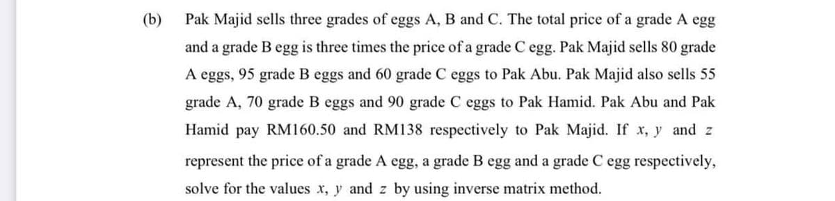 (b)
Pak Majid sells three grades of eggs A, B and C. The total price of a grade A egg
and a grade B egg is three times the price of a grade C egg. Pak Majid sells 80 grade
A eggs, 95 grade B eggs and 60 grade C eggs to Pak Abu. Pak Majid also sells 55
grade A, 70 grade B eggs and 90 grade C eggs to Pak Hamid. Pak Abu and Pak
Hamid pay RM160.50 and RM138 respectively to Pak Majid. If x, y and z
represent the price of a grade A egg, a grade B egg and a grade C egg respectively,
solve for the values x, y and z by using inverse matrix method.