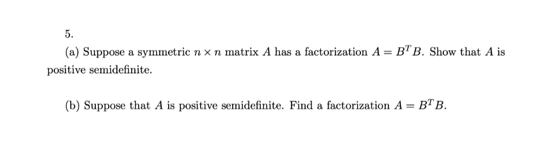 5.
(a) Suppose a symmetric n x n matrix A has a factorization A = B"TB. Show that
positive semidefinite.
(b) Suppose that A is positive semidefinite. Find a factorization A = BT B.
