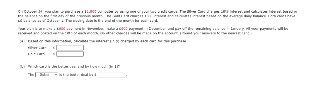 On October 24, you plan to purchase a $1,800 computer by using one of your two credit cards. The Silver Card charges 18% interest and calculates interest based oi
the balance on the first day of the previous month. The Gold Card charges 18% interest and calculates interest based on the average daily balance. Both cards have
$0 balance as of October 1. The closing date is the end of the month for each card.
Your plan is to make a $600 payment in November, make a $600 payment in December, and pay off the remaining balance in January. All your payments will be
received and posted on the 10th of each month. No other charges will be made on the account. (Round your answers to the nearest cent.)
(a) Based on this information, calculate the interest (in $) charged by each card for this purchase.
Silver Card
Gold Card
2$
(b) Which card is the better deal and by how much (in $)?
The --Select--- v is the better deal by $
