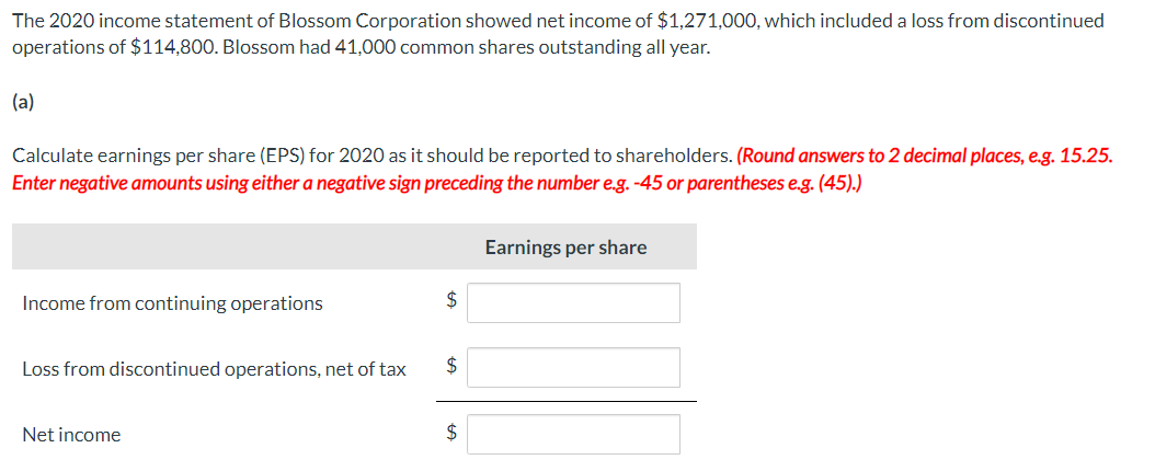 The 2020 income statement of Blossom Corporation showed net income of $1,271,000, which included a loss from discontinued
operations of $114,800. Blossom had 41,000 common shares outstanding all year.
(a)
Calculate earnings per share (EPS) for 2020 as it should be reported to shareholders. (Round answers to 2 decimal places, e.g. 15.25.
Enter negative amounts using either a negative sign preceding the number e.g. -45 or parentheses e.g. (45).)
Income from continuing operations
Loss from discontinued operations, net of tax
Net income
$
$
$
Earnings per share