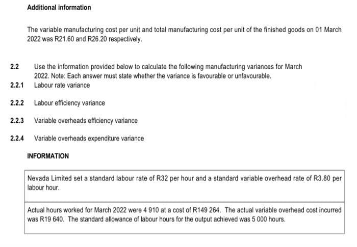 2.2
Additional information
The variable manufacturing cost per unit and total manufacturing cost per unit of the finished goods on 01 March
2022 was R21.60 and R26.20 respectively.
Use the information provided below to calculate the following manufacturing variances for March
2022. Note: Each answer must state whether the variance is favourable or unfavourable.
Labour rate variance
2.2.1
2.2.2 Labour efficiency variance
2.2.3 Variable overheads efficiency variance
2.2.4 Variable overheads expenditure variance
INFORMATION
Nevada Limited set a standard labour rate of R32 per hour and a standard variable overhead rate of R3.80 per
labour hour.
Actual hours worked for March 2022 were 4 910 at a cost of R149 264. The actual variable overhead cost incurred
was R19 640. The standard allowance of labour hours for the output achieved was 5 000 hours.
