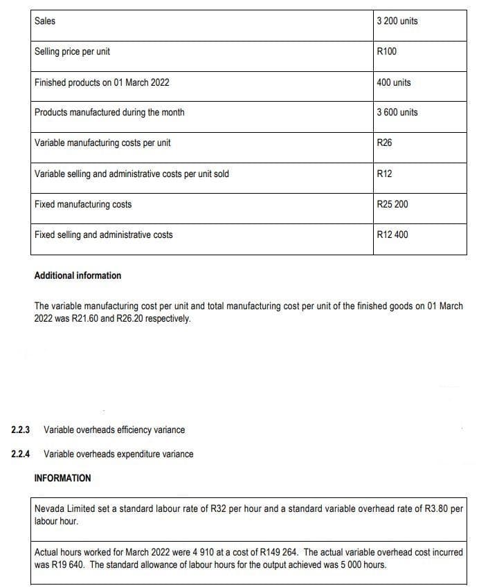 Sales
Selling price per unit
Finished products on 01 March 2022
Products manufactured during the month
Variable manufacturing costs per unit
Variable selling and administrative costs per unit sold
Fixed manufacturing costs
Fixed selling and administrative costs
Additional information
3 200 units
2.2.3 Variable overheads efficiency variance
2.2.4 Variable overheads expenditure variance
INFORMATION
R100
400 units
3 600 units
R26
R12
R25 200
R12 400
The variable manufacturing cost per unit and total manufacturing cost per unit of the finished goods on 01 March
2022 was R21.60 and R26.20 respectively.
Nevada Limited set a standard labour rate of R32 per hour and a standard variable overhead rate of R3.80 per
labour hour.
Actual hours worked for March 2022 were 4 910 at a cost of R149 264. The actual variable overhead cost incurred
was R19 640. The standard allowance of labour hours for the output achieved was 5 000 hours.