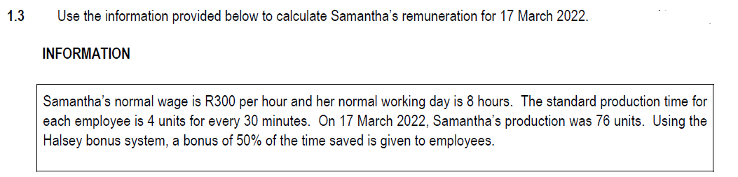 1.3
Use the information provided below to calculate Samantha's remuneration for 17 March 2022.
INFORMATION
Samantha's normal wage is R300 per hour and her normal working day is 8 hours. The standard production time for
each employee is 4 units for every 30 minutes. On 17 March 2022, Samantha's production was 76 units. Using the
Halsey bonus system, a bonus of 50% of the time saved is given to employees.