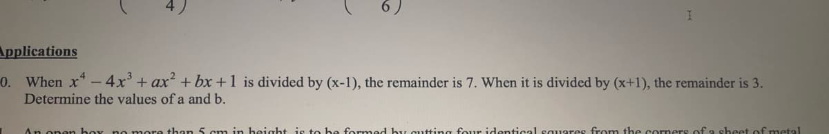 Applications
0. When x -4x' + ax + bx +1 is divided by (x-1), the remainder is 7. When it is divided by (x+1), the remainder is 3.
Determine the values of a and b.
An onen boy no more than 5 cm in beight is to be formed by cutting four identical squares from the corners of a sheet of metal
6.
4,
