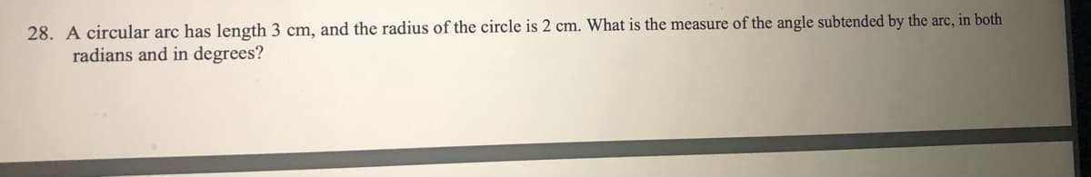 28. A circular arc has length 3 cm, and the radius of the circle is 2 cm. What is the measure of the angle subtended by the arc, in both
radians and in degrees?
