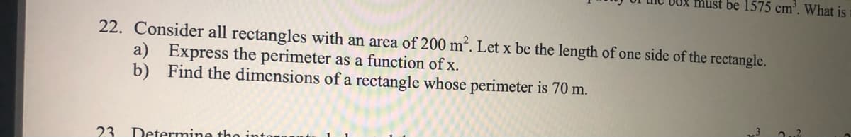 must be 1575 cm'. What is
22. Consider all rectangles with an area of 200 m². Let x be the length of one side of the rectangle.
a) Express the perimeter as a function of x.
b) Find the dimensions of a rectangle whose perimeter is 70 m.
23 Determine tho
