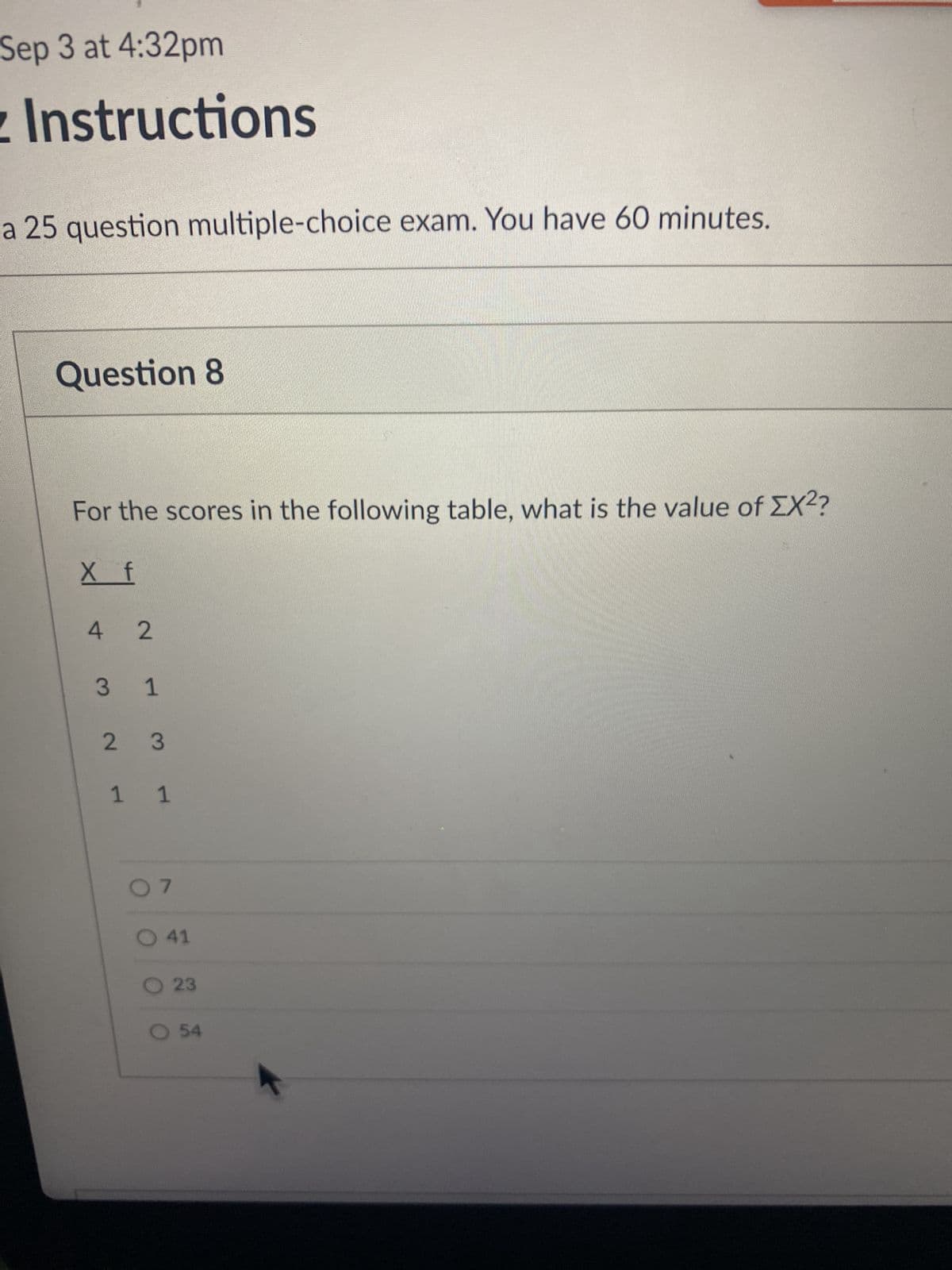 Sep 3 at 4:32pm
Instructions
a 25 question multiple-choice exam. You have 60 minutes.
Question 8
For the scores in the following table, what is the value of ΣX²?
X f
4 2
3 1
2 3
1 1
07
O41
O 23
O 54