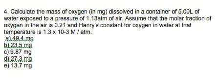 4. Calculate the mass of oxygen (in mg) dissolved in a container of 5.00L of
water exposed to a pressure of 1.13atm of air. Assume that the molar fraction of
oxygen in the air is 0.21 and Henry's constant for oxygen in water at that
temperature is 1.3 x 10-3 M/ atm.
al49.4.mg
bl.23.5 mg
c) 9.87 mg
d1.27.3. mg
e) 13.7 mg
