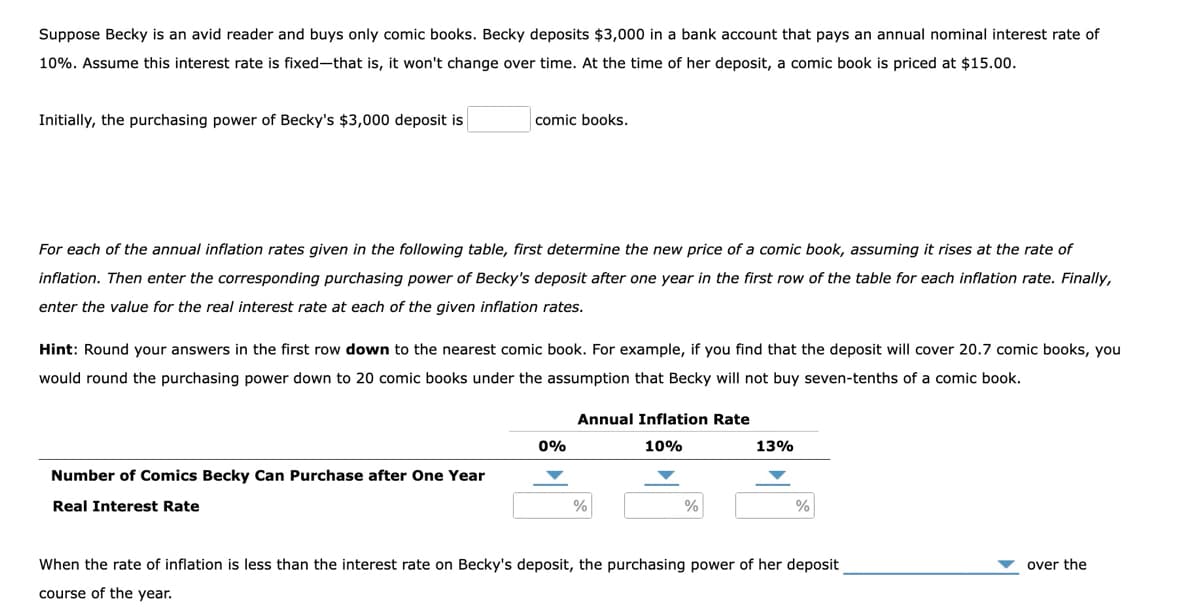 Suppose Becky is an avid reader and buys only comic books. Becky deposits $3,000 in a bank account that pays an annual nominal interest rate of
10%. Assume this interest rate is fixed-that is, it won't change over time. At the time of her deposit, a comic book is priced at $15.00.
Initially, the purchasing power of Becky's $3,000 deposit is
comic books.
For each of the annual inflation rates given in the following table, first determine the new price of a comic book, assuming it rises at the rate of
inflation. Then enter the corresponding purchasing power of Becky's deposit after one year in the first row of the table for each inflation rate. Finally,
enter the value for the real interest rate at each of the given inflation rates.
Hint: Round your answers in the first row down to the nearest comic book. For example, if you find that the deposit will cover 20.7 comic books, you
would round the purchasing power down to 20 comic books under the assumption that Becky will not buy seven-tenths of a comic book.
Annual Inflation Rate
0%
10%
13%
Number of Comics Becky Can Purchase after One Year
Real Interest Rate
%
%
%
When the rate of inflation is less than the interest rate on Becky's deposit, the purchasing power of her deposit
over the
course of the year.
