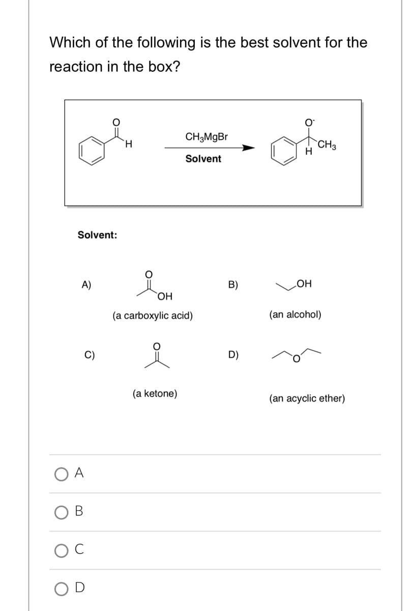 Which of the following is the best solvent for the
reaction in the box?
CH3MgBr
H.
`CH3
H
Solvent
Solvent:
A)
B)
LOH
ОН
(a carboxylic acid)
(an alcohol)
C)
D)
(a ketone)
(an acyclic ether)
O A
В
