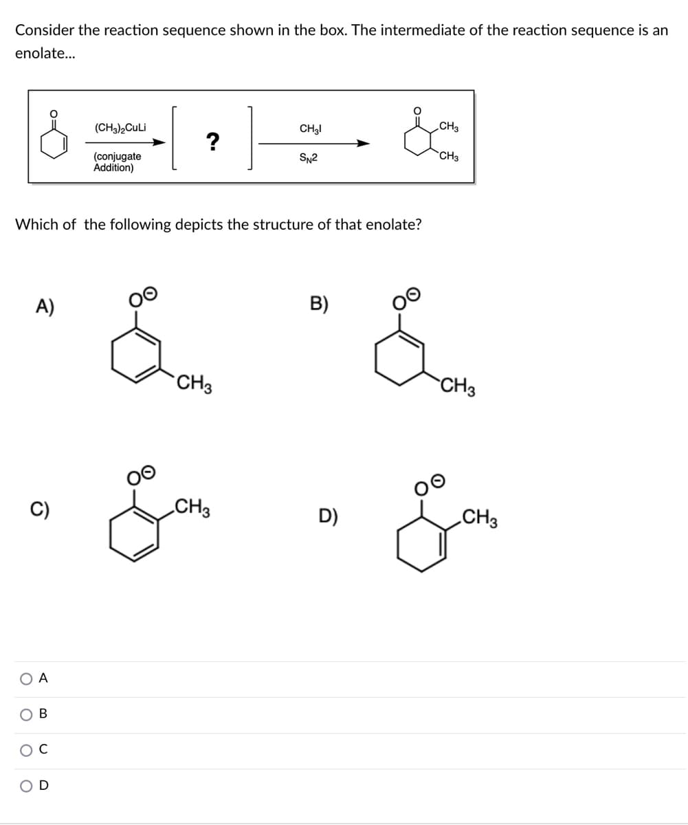 Consider the reaction sequence shown in the box. The intermediate of the reaction sequence is an
enolate...
(CH3)½CULI
CH3I
CH3
?
CH3
(conjugate
Ádition)
SN2
Which of the following depicts the structure of that enolate?
A)
B)
CH3
CH3
CH3
D)
CH3
А
O C
