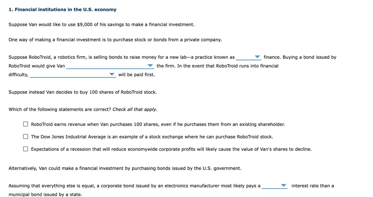 1. Financial institutions in the U.S. economy
Suppose Van would like to use $9,000 of his savings to make a financial investment.
One way of making a financial investment is to purchase stock or bonds from a private company.
Suppose RoboTroid, a robotics firm, is selling bonds to raise money for a new lab-a practice known as
finance. Buying a bond issued by
RoboTroid would give Van
v the firm. In the event that RoboTroid runs into financial
difficulty,
will be paid first.
Suppose instead Van decides to buy 100 shares of RoboTroid stock.
Which of the following statements are correct? Check all that apply.
O RoboTroid earns revenue when Van purchases 100 shares, even if he purchases them from an existing shareholder.
O The Dow Jones Industrial Average is an example of a stock exchange where he can purchase RoboTroid stock.
O Expectations of a recession that will reduce economywide corporate profits will likely cause the value of Van's shares to decline.
Alternatively, Van could make a financial investment by purchasing bonds issued by the U.S. government.
Assuming that everything else is equal, a corporate bond issued by an electronics manufacturer most likely pays a
interest rate than a
municipal bond issued by a state.
