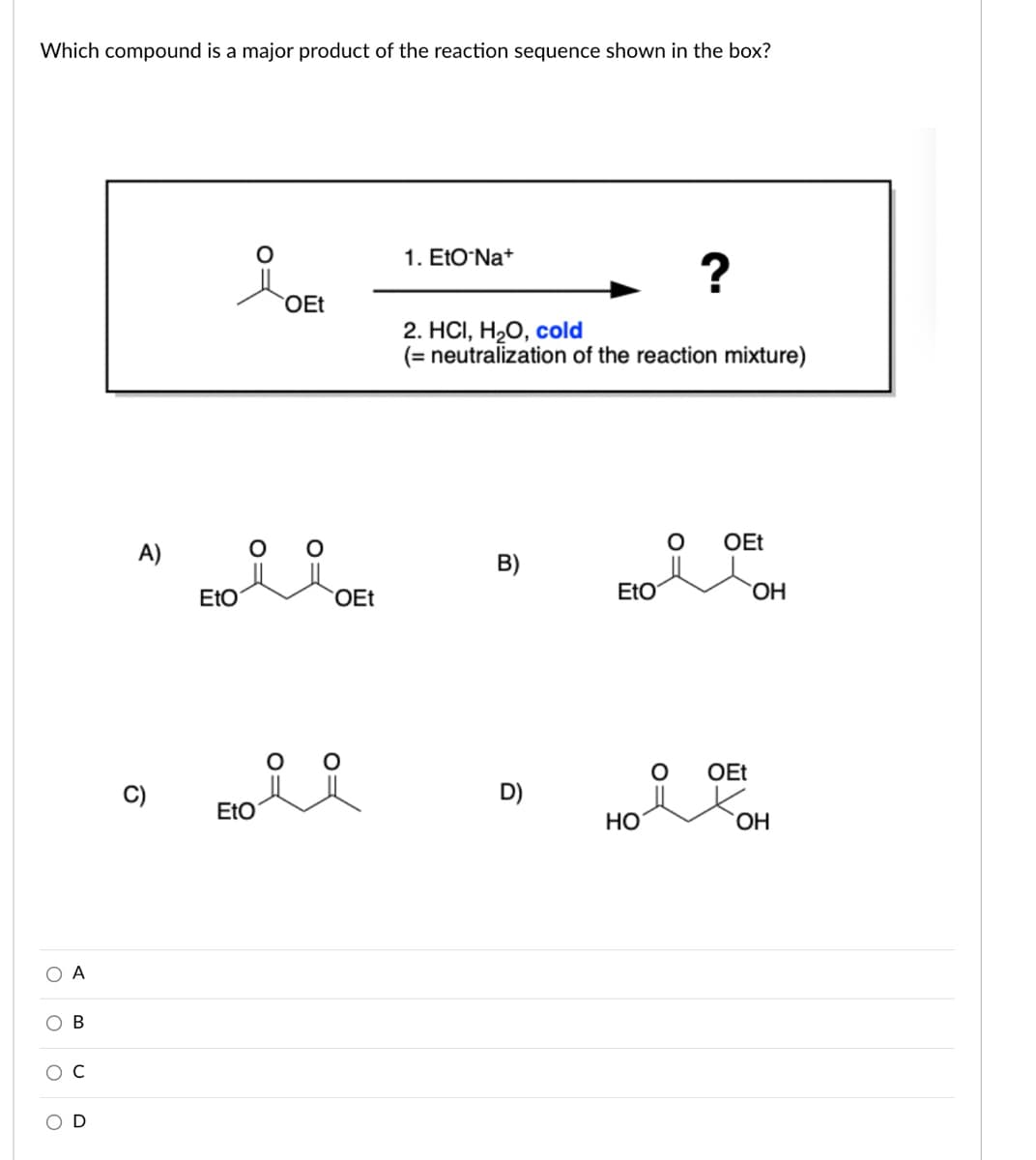 Which compound is a major product of the reaction sequence shown in the box?
1. EtO Na+
?
OEt
2. HСI, Н-О, сold
(= neutralization of the reaction mixture)
OEt
A)
B)
EtO
OEt
EtO
HO.
OEt
D)
EtO
Но
HO.
O A
ов
C
O:
O=
