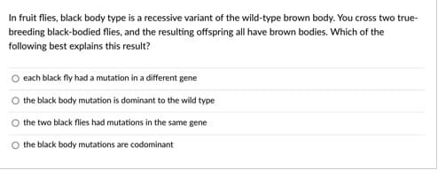 In fruit flies, black body type is a recessive variant of the wild-type brown body. You cross two true-
breeding black-bodied flies, and the resulting offspring all have brown bodies. Which of the
following best explains this result?
O each black fly had a mutation in a different gene
the black body mutation is dominant to the wild type
the two black flies had mutations in the same gene
the black body mutations are codominant
