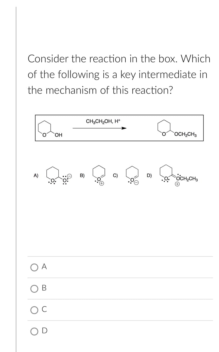 Consider the reaction in the box. Which
of the following is a key intermediate in
the mechanism of this reaction?
CH3CH2OH, H*
O.
HO,
OCH,CH3
A)
D)
OCH CH3
A
