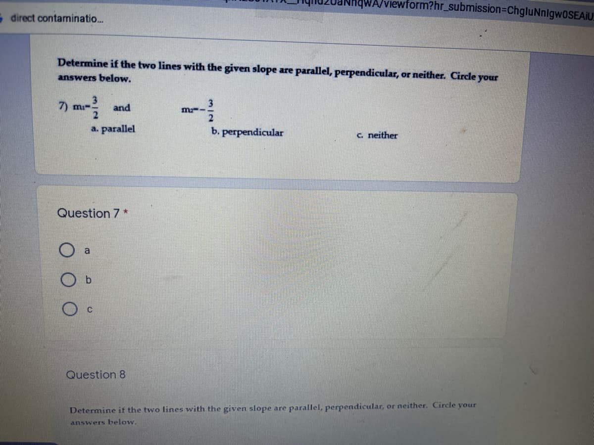 NhWA/viewform?hr_submission=DChgluNnlgw0SEAIU
S direct contaminatio..
Determine if the two lines with the given slope are parallel, perpendicular, or neither. Circle your
answers below.
7) mi-
and
m--.
a. parallel
b. perpendicular
c. neither
Question 7 *
a
b.
Question 8
Determine if the two lines with the given slope are parallel, perpendicular, or neither. Circle your
answers below.
