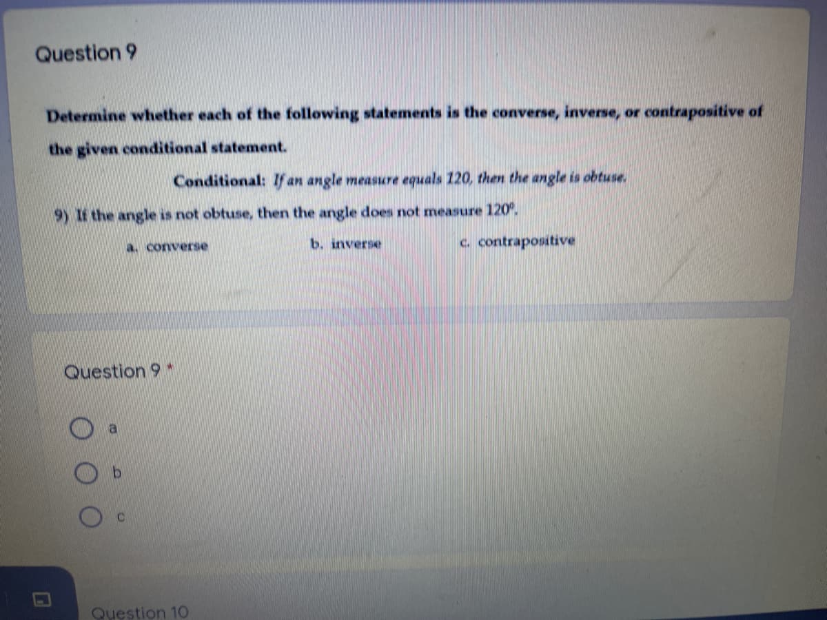 Question 9
Determine whether each of the following statements is the converse, inverse, or contrapositive of
the given conditional statement.
Conditional: If an angle measure equals 120, then the angle is obtuse.
9) If the angle is not obtuse, then the angle does not measure 120.
a. converse
b. inverse
c. contrapositive
Question 9 *
Question 1O
