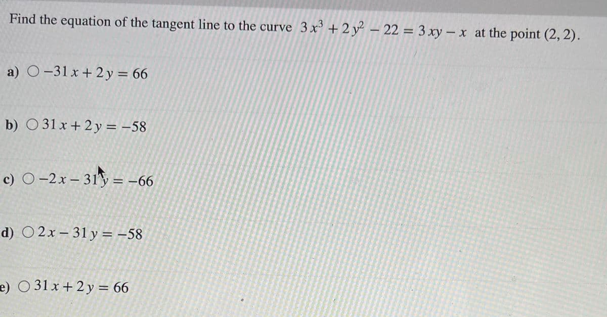 Find the equation of the tangent line to the curve 3 x + 2 y² – 22 = 3 xy – x at the point (2, 2).
a) O-31 x + 2 y = 66
%3D
b) O 31 x+ 2 y = -58
c) O-2x– 31 = -66
d) O 2x – 31 y = -58
e) O 31 x + 2 y = 66
