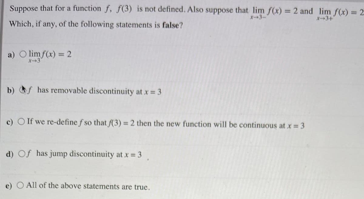 Suppose that for a function f, f(3) is not defined. Also suppose that lim f(x) = 2 and lim f(x) = 2
%3D
X-3-
x-3+
Which, if any, of the following statements is false?
a) O limf(x) = 2
b) f has removable discontinuity at x 3
c) O If we re-define f so that f(3) = 2 then the new function will be continuous at x 3
d) Of has jump discontinuity at x = 3
e) O All of the above statements are true.

