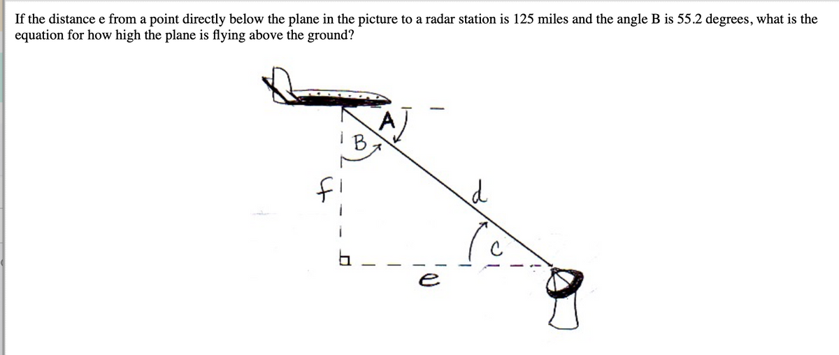 If the distance e from a point directly below the plane in the picture to a radar station is 125 miles and the angle B is 55.2 degrees, what is the
equation for how high the plane is flying above the ground?
AJ
i B
e
