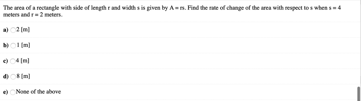 The area of a rectangle with side of length r and width s is given by A = rs. Find the rate of change of the area with respect to s when s =
meters andr= 2 meters.
а) 02 [m]
b) 01 [m]
c) 04 [m]
d) 08 [m]
e) ONone of the above
