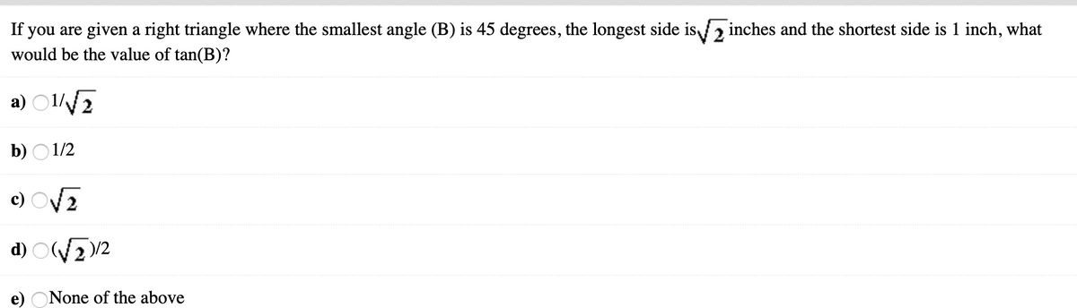 If you are given a right triangle where the smallest angle (B) is 45 degrees, the longest side is2 inches and the shortest side is 1 inch, what
would be the value of tan(B)?
a) O17
b) O 1/2
c) OV2
d) O/2
None of the above
