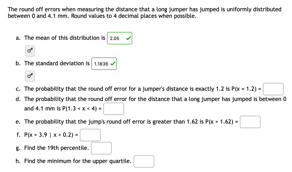 The round off errors when measuring the distance that a long jumper has jumped is uniformly distributed
between 0 and 4.1 mm. Round values to 4 decimal places when possible.
a. The mean of this distribution is
2.05
b. The standard deviation is 1.1836
c. The probability that the round off error for a jumper's distance is exactly 1.2 is P(x = 1.2) =
d. The probability that the round off error for the distance that a long jumper has jumped is between 0
and 4.1 mm is P(1.3 < x < 4) =
e. The probability that the jump's round off error is greater than 1.62 is P(x > 1.62) =
%3D
f. P(x > 3.9 | x > 0.2) =
g. Find the 19th percentile.
h. Find the minimum for the upper quartile.
