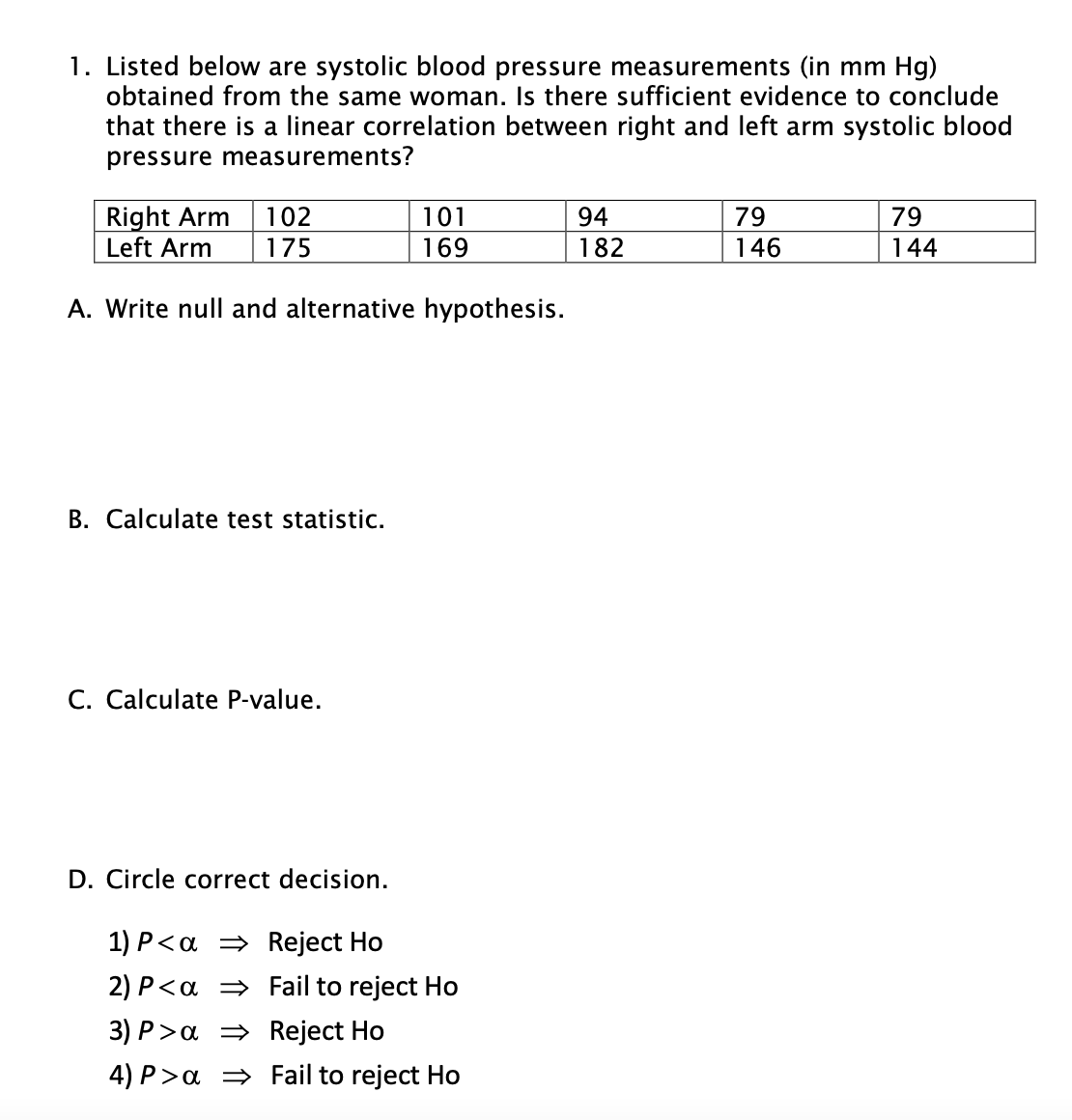 1. Listed below are systolic blood pressure measurements (in mm Hg)
obtained from the same woman. Is there sufficient evidence to conclude
that there is a linear correlation between right and left arm systolic blood
pressure measurements?
Right Arm
Left Arm
101
169
102
94
79
79
175
182
146
144
A. Write null and alternative hypothesis.
B. Calculate test statistic.
C. Calculate P-value.
D. Circle correct decision.
1) P<a = Reject Ho
2) P<a = Fail to reject Ho
3) P>a = Reject Ho
4) P>a = Fail to reject Ho
