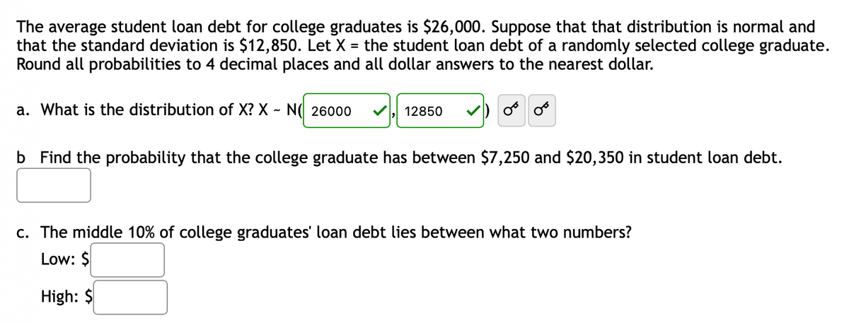 The average student loan debt for college graduates is $26,000. Suppose that that distribution is normal and
that the standard deviation is $12,850. Let X =
Round all probabilities to 4 decimal places and all dollar answers to the nearest dollar.
the student loan debt of a randomly selected college graduate.
a. What is the distribution of X? X ~ N( 26000
12850
o o
b Find the probability that the college graduate has between $7,250 and $20,350 in student loan debt.
c. The middle 10% of college graduates' loan debt lies between what two numbers?
Low: $
High: $
