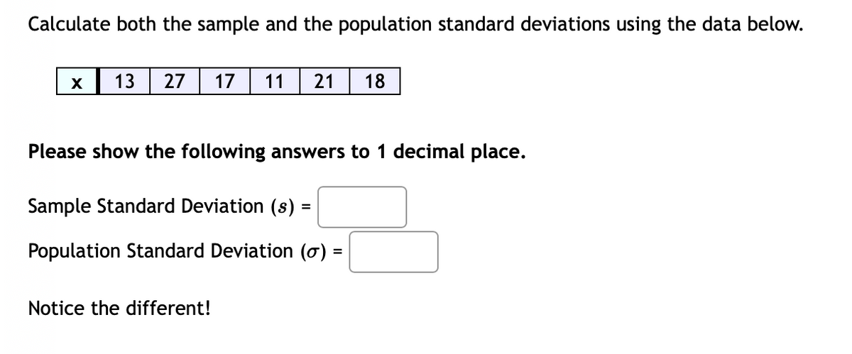 Calculate both the sample and the population standard deviations using the data below.
X
13
27
17
11
21
18
Please show the following answers to 1 decimal place.
Sample Standard Deviation (s) =
%3D
Population Standard Deviation (o) =
%3D
Notice the different!
