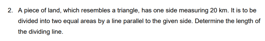 2. A piece of land, which resembles a triangle, has one side measuring 20 km. It is to be
divided into two equal areas by a line parallel to the given side. Determine the length of
the dividing line.
