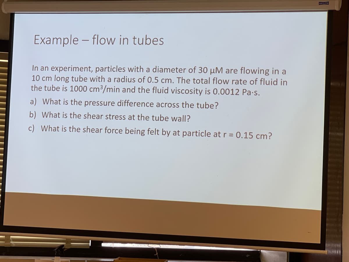 DA-LITE
Example – flow in tubes
In an experiment, particles with a diameter of 30 µM are flowing in a
10 cm long tube with a radius of 0.5 cm. The total flow rate of fluid in
the tube is 1000 cm³/min and the fluid viscosity is 0.0012 Pa-s.
a) What is the pressure difference across the tube?
b) What is the shear stress at the tube wall?
c) What is the shear force being felt by at particle at r = 0.15 cm?
%3D
