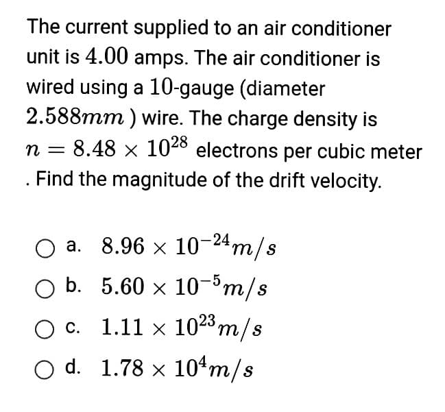 The current supplied to an air conditioner
unit is 4.00 amps. The air conditioner is
wired using a 10-gauge (diameter
2.588mm) wire. The charge density is
n = 8.48 x 1028 electrons per cubic meter
Find the magnitude of the drift velocity.
a. 8.96 × 10-24m/s
b.
5.60 × 10-5m/s
1.11 × 1023 m/s
1.78 x 10¹ m/s
O c.
O d.