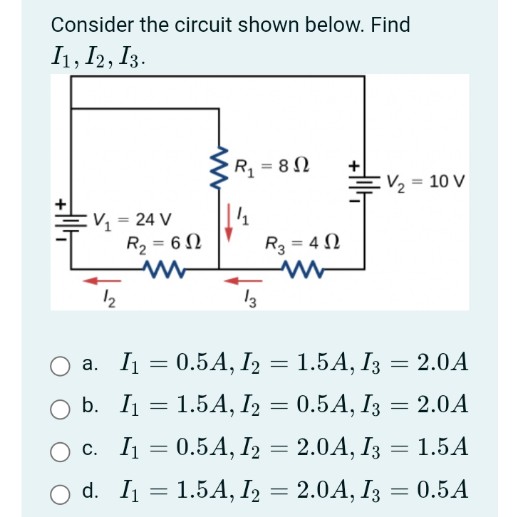 Consider the circuit shown below. Find
I1, I2, I3.
EV₁₂ = 24 V
R₂ = 60
12
R₁ = 80
13
R3=402
www
a. I₁ = 0.5A, I2 =
+14
V₂ = 10 V
1.5A, I3 = 2.0A
O b. I₁ =
1.5A, I2 = 0.5A, I3 = 2.0A
O c. I₁ =
0.5A, I2 = 2.0A, I3 = 1.5A
O d. I₁ = 1.5A, I₂ = 2.0A, I3 = 0.5A
