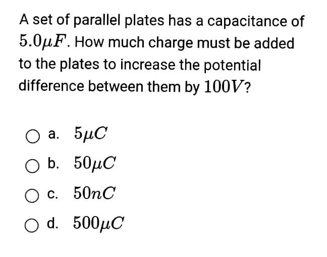 A set of parallel plates has a capacitance of
5.0μF. How much charge must be added
to the plates to increase the potential
difference between them by 100V?
O a. 5μC
Ο b.
50MC
O c. 50nC
O d. 500μC